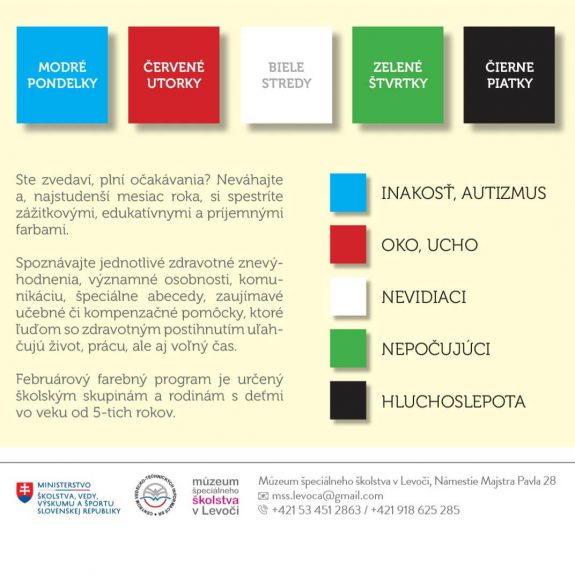 A4_plagat_Februar_finál 1. modré pondelky - zamerané na autizmus a špecifické poruchy učenia 2. červené utorky - orientované na zmyslové orgány oko a ucho 3. biele stredy - venované nevidiacim a Braillovmu písmu 4. zelené štvrtky – zacielené na komunikáciu a život nepočujúcich 5. čierne piatky - predstavia dorozumievanie sa s hluchoslepými.