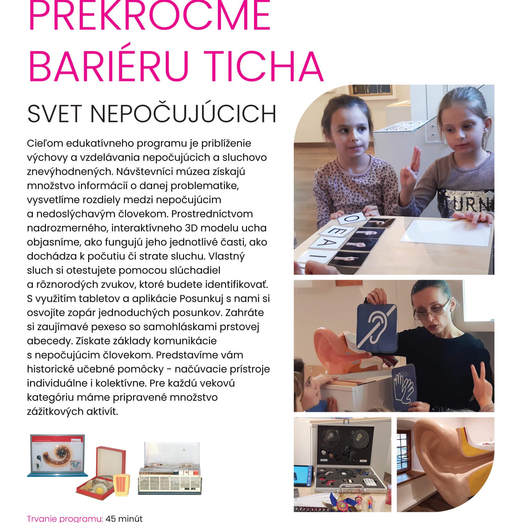 Prekročme bariéru ticha. Svet nepočujúcich. Cieľom edukatívneho programu je priblíženie výchovy a vzdelávania nepočujúcich a sluchovo znevýhodnených. Návštevníci múzea získajú množstvo informácii o danej problematike, vysvetlíme rozdiely medzi nepočujúcim a nedoslýchavým človekom. Prostredníctvom nadrozmerného, interaktívneho 3D modelu ľudského ucha objasníme, ako fungujú jeho jednotlivé časti, ako dochádza k počutiu či strate sluchu. Vlastný sluch si otestujete pomocou slúchadiel a rôznorodých zvukov, ktoré budete identifikovať. S využitím tabletov a aplikácie Posunkuj s nami si osvojíte zopár jednoduchých posunkov. Zahráte si zaujímavé pexeso so samohláskami prstovej abecedy. Získate základy komunikácie s nepočujúcim človekom. Predstavíme vám historické učebné pomôcky - načúvacie prístroje individuálne a kolektívne. Pre každú vekovú kategóriu máme pripravené množstvo zážitkových aktivít.