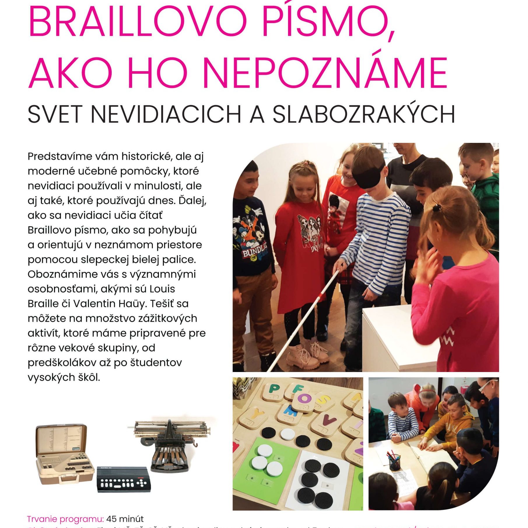 Braillovo písmo, ako ho nepoznáme. Svet nevidiacich a slabozrakých. Predstavíme vám historické, ale aj moderné učebné pomôcky, ktoré nevidiaci používali v minulosti, ale aj také, ktoré používajú dnes. Ďalej ako sa nevidiaci učia čítať Braillovo písmo, ako sa pohybujú a orientujú v neznámom priestore pomocou slepeckej bielej palice. Oboznámime vás s významnými osobnosťami, akými sú Louis Braille či Valentín Haüy. Tešiť sa môžete na množstvo zážitkových aktivít, ktoré máme pripravené pre rôzne vekové skupiny, od predškolákov až po študentov vysokých škôl.