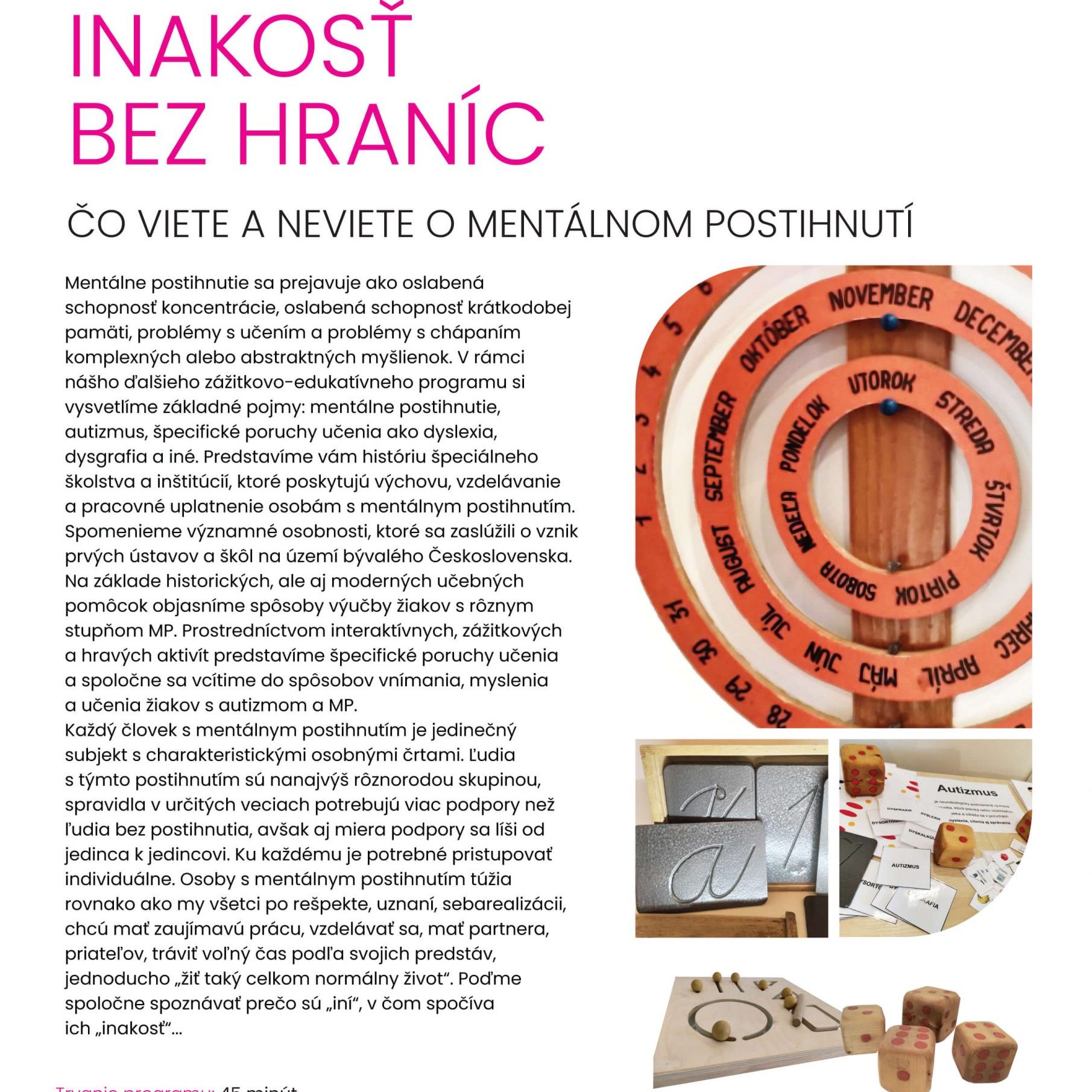 Inakosť bez hraníc. Čo viete a neviete o mentálnom postihnutí. Mentálne postihnutie sa prejavuje ako oslabená schopnosť koncentrácie, oslabená schopnosť krátkodobej pamäti, problémy s učením a problémy s chápaním komplexných alebo abstraktných myšlienok. V rámci nášho ďalšieho zážitkovo-edukatívneho programu si vysvetlíme základné pojmy: mentálne postihnutie, autizmus, špecifické poruchy učenia ako dyslexia, dysgrafia a iné. Predstavíme vám históriu špeciálneho školstva a inštitúcií, ktoré poskytujú výchovu, vzdelávanie a pracovné uplatnenie osobám s mentálnym postihnutím. Spomenieme významné osobnosti, ktoré sa zaslúžili o vznik prvých ústavov a škôl na území bývalého Československa. Na základe historických, ale aj moderných učebných pomôcok objasníme spôsoby výučby žiakov s rôznym stupňom mentálneho postihnutia. Prostredníctvom interaktívnych, zážitkových a hravých aktivít predstavíme špecifické poruchy učenia a spoločne sa vcítime do spôsobov vnímania, myslenia a učenia žiakov s autizmom a mentálnym postihnutím. Každý človek s mentálnym postihnutím je jedinečný subjekt s charakteristickými osobnými črtami. Ľudia s týmto postihnutím sú nanajvýš rôznorodou skupinou, spravidla v určitých veciach potrebujú viac podpory než ľudia bez postihnutia, avšak aj miera podpory sa líši od jedinca ku jedincovi. Ku každému je potrebné pristupovať individuálne. Osoby s mentálnym postihnutím túžia rovnako ako my všetci po rešpekte, uznaní, sebarealizácií, chcú mať zaujímavú prácu, vzdelávať sa, mať partnera, priateľov, tráviť voľný čas podľa svojich predstáv, jednoducho žiť taký celkom normálny život. Poďme spoločne spoznávať prečo sú "iní", v čom spočíva ich "inakosť"...