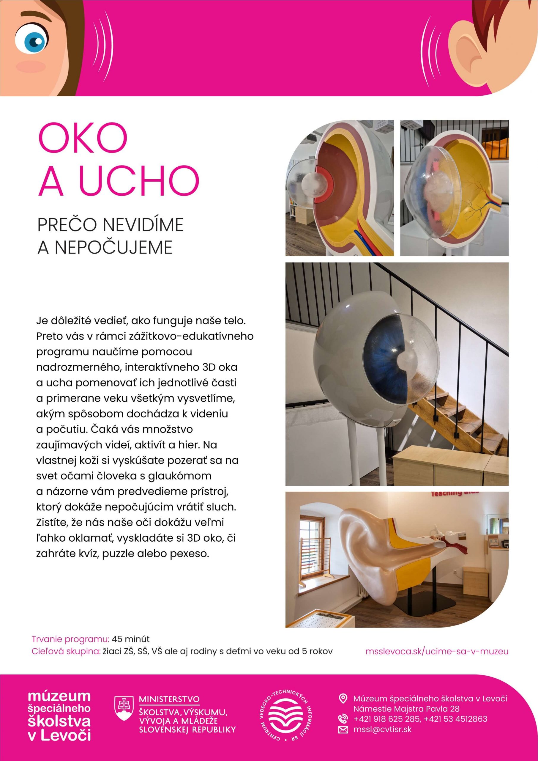 Oko a ucho. Prečo nevidíme a nepočujeme. Je dôležité vedieť ako funguje naše telo. Preto vás v rámci zážitkovo-edukatívneho programu naučíme pomocou nadrozmerného, interaktívneho 3D oka a ucha pomenovať ich jednotlivé časti, a primerane veku všetkým vysvetlíme, akým spôsobom dochádza k videniu a počutiu. Čaká vás množstvo zaujímavých videí, aktivít a hier. Na vlastnej koži si vyskúšate pozerať sa na svet očami človeka s glaukómom a názorne vám predvedieme prístroj, ktorý dokáže nepočujúcim vrátiť sluch. Zistíte, že nás naše oči dokážu veľmi ľahko oklamať, vyskladáte si 3D oko, či zahráte kvíz, puzzle alebo pexeso.